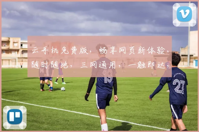 云手机免费版，畅享网页新体验，随时随地，三网通用，一触即达，三重福利，等你来拿