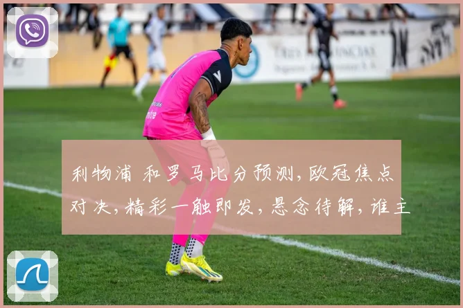 利物浦 和罗马比分预测,欧冠焦点对决,精彩一触即发,悬念待解,谁主沉浮